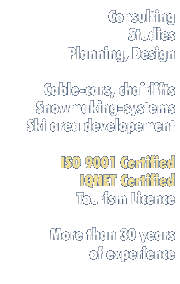 - Consulting, Studies, Planning, Design 
- Cable-cars, Chairlifts, 
- Snowmaking-systems, Ski area development
- ISO 9001 Certified, IQNET Certified
- Tourism Licence - More than 30 years of experience 